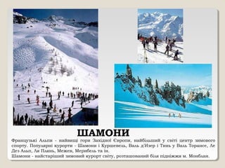 ШАМОНИ
Французькі Альпи - найвищі гори Західної Європи, найбільший у світі центр зимового
спорту. Популярні курорти - Шамони і Куршевель, Валь д'Изер і Тинь у Валь Торансе, Ле
Дез Альп, Ля Плянь, Межев, Мерибель та ін.
Шамони - найстаріший зимовий курорт світу, розташований біля підніжжя м. Монблан.
 