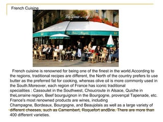 French Cuisine
French cuisine is renowned for being one of the finest in the world.According to
the regions, traditional recipes are different, the North of the country prefers to use
butter as the preferred fat for cooking, whereas olive oil is more commonly used in
the South.Moreover, each region of France has iconic traditional
specialities : Cassoulet in the Southwest, Choucroute in Alsace, Quiche in
theLorraine region, Beef bourguignon in the Bourgogne, provençal Tapenade, etc.
France's most renowned products are wines, including
Champagne, Bordeaux, Bourgogne, and Beaujolais as well as a large variety of
different cheeses, such as Camembert, Roquefort andBrie. There are more than
400 different varieties.
 