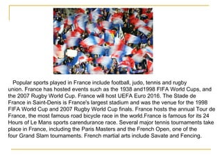 Popular sports played in France include football, judo, tennis and rugby
union. France has hosted events such as the 1938 and1998 FIFA World Cups, and
the 2007 Rugby World Cup. France will host UEFA Euro 2016. The Stade de
France in Saint-Denis is France's largest stadium and was the venue for the 1998
FIFA World Cup and 2007 Rugby World Cup finals. France hosts the annual Tour de
France, the most famous road bicycle race in the world.France is famous for its 24
Hours of Le Mans sports carendurance race. Several major tennis tournaments take
place in France, including the Paris Masters and the French Open, one of the
four Grand Slam tournaments. French martial arts include Savate and Fencing.
 