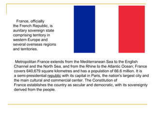 France, officially
the French Republic, is
aunitary sovereign state
comprising territory in
western Europe and
several overseas regions
and territories.
Metropolitan France extends from the Mediterranean Sea to the English
Channel and the North Sea, and from the Rhine to the Atlantic Ocean; France
covers 640,679 square kilometres and has a population of 66.6 million. It is
a semi-presidential republic with its capital in Paris, the nation's largest city and
the main cultural and commercial center. The Constitution of
France establishes the country as secular and democratic, with its sovereignty
derived from the people.
 