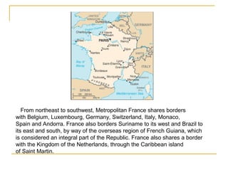 From northeast to southwest, Metropolitan France shares borders
with Belgium, Luxembourg, Germany, Switzerland, Italy, Monaco,
Spain and Andorra. France also borders Suriname to its west and Brazil to
its east and south, by way of the overseas region of French Guiana, which
is considered an integral part of the Republic. France also shares a border
with the Kingdom of the Netherlands, through the Caribbean island
of Saint Martin.
 