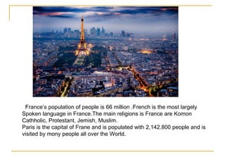 France’s population of people is 66 million .French is the most largely
Spoken language in France.The main religions is France are Komon
Cathholic, Protestant, Jemish, Muslim.
Paris is the capital of Frane and is populated with 2,142.800 people and is
visited by mony people all over the World.
 