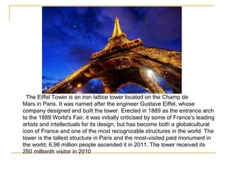 The Eiffel Tower is an iron lattice tower located on the Champ de
Mars in Paris. It was named after the engineer Gustave Eiffel, whose
company designed and built the tower. Erected in 1889 as the entrance arch
to the 1889 World's Fair, it was initially criticised by some of France's leading
artists and intellectuals for its design, but has become both a globalcultural
icon of France and one of the most recognizable structures in the world. The
tower is the tallest structure in Paris and the most-visited paid monument in
the world; 6.98 million people ascended it in 2011. The tower received its
250 millionth visitor in 2010
 