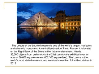 The Louvre or the Louvre Museum is one of the world's largest museums
and a historic monument. A central landmark of Paris, France, it is located
on the Right Bank of the Seine in the 1st arrondissement. Nearly
35,000 objects from prehistory to the 21st century are exhibited over an
area of 60,600 square metres (652,300 square feet). The Louvre is the
world's most visited museum, and received more than 9.7 million visitors in
2012
 