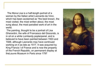 The Mona Lisa is a half-length portrait of a
woman by the Italian artist Leonardo da Vinci,
which has been acclaimed as "the best known, the
most visited, the most written about, the most
sung about, the most parodied work of art in the
world.
The painting, thought to be a portrait of Lisa
Gherardini, the wife of Francesco del Giocondo, is
in oil on a white Lombardy poplarpanel, and is
believed to have been painted between 1503 and
1506, although Leonardo may have continued
working on it as late as 1517. It was acquired by
King Francis I of France and is now the property
of the French Republic, on permanent display at
theLouvre Museum in Paris since 1797
 