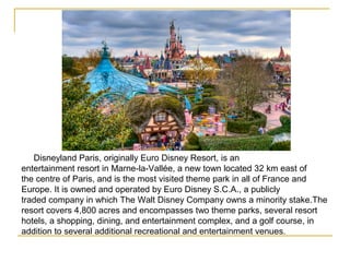 Disneyland Paris, originally Euro Disney Resort, is an
entertainment resort in Marne-la-Vallée, a new town located 32 km east of
the centre of Paris, and is the most visited theme park in all of France and
Europe. It is owned and operated by Euro Disney S.C.A., a publicly
traded company in which The Walt Disney Company owns a minority stake.The
resort covers 4,800 acres and encompasses two theme parks, several resort
hotels, a shopping, dining, and entertainment complex, and a golf course, in
addition to several additional recreational and entertainment venues.
 