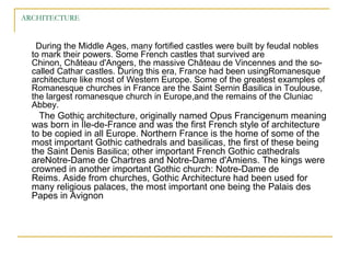 ARCHITECTURE
During the Middle Ages, many fortified castles were built by feudal nobles
to mark their powers. Some French castles that survived are
Chinon, Château d'Angers, the massive Château de Vincennes and the so-
called Cathar castles. During this era, France had been usingRomanesque
architecture like most of Western Europe. Some of the greatest examples of
Romanesque churches in France are the Saint Sernin Basilica in Toulouse,
the largest romanesque church in Europe,and the remains of the Cluniac
Abbey.
The Gothic architecture, originally named Opus Francigenum meaning
was born in Île-de-France and was the first French style of architecture
to be copied in all Europe. Northern France is the home of some of the
most important Gothic cathedrals and basilicas, the first of these being
the Saint Denis Basilica; other important French Gothic cathedrals
areNotre-Dame de Chartres and Notre-Dame d'Amiens. The kings were
crowned in another important Gothic church: Notre-Dame de
Reims. Aside from churches, Gothic Architecture had been used for
many religious palaces, the most important one being the Palais des
Papes in Avignon
 