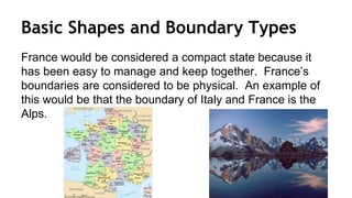 Basic Shapes and Boundary Types
France would be considered a compact state because it
has been easy to manage and keep together. France’s
boundaries are considered to be physical. An example of
this would be that the boundary of Italy and France is the
Alps.
 