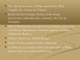  The old opera house (ceiling repainted by Marc
Chagall), the Avenue de l’Opera
 Boulevard des Champs Elysees (with shops,
showrooms, sidewalk cafes, cinemas), the Arc de
Triomphe
 Hill of Montmartre, the Sacre Coeur Basilica (nice view
over Paris), Montmartre Cemetery (graves of Degas,
Offenbach, Berlioz)
 Cabaret shows (e.g. Moulin Rouge)
 Musee d’Orsay (impressionist collection)
 La Defense, La Grande Arche (modern part of Paris,
famous with its modern architecture)
 