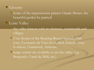  Giverny
 home of the impressionist painter Claude Monet, the
beautiful garden he painted
 Loire Valley
 the valley famous with its chateaux, countryside and
villages
 Usse (home of the Sleeping Beauty legend), Clos
Luce (Leonardo da Vinci lived, died, buried), Azay-
le-rideau, Chambord, Amboise.
 barge cruises are available to see the valley (e.g.
Burgundy, Canal du Midi, etc.)
 