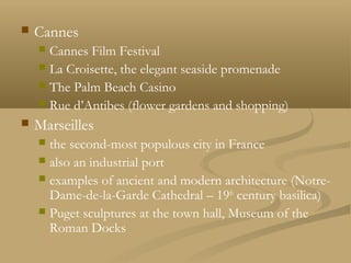  Cannes
 Cannes Film Festival
 La Croisette, the elegant seaside promenade
 The Palm Beach Casino
 Rue d’Antibes (flower gardens and shopping)
 Marseilles
 the second-most populous city in France
 also an industrial port
 examples of ancient and modern architecture (Notre-
Dame-de-la-Garde Cathedral – 19th
century basilica)
 Puget sculptures at the town hall, Museum of the
Roman Docks
 