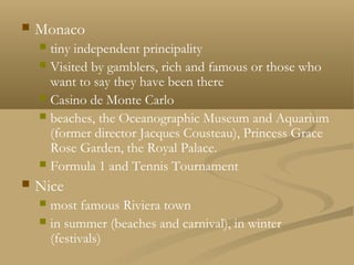  Monaco
 tiny independent principality
 Visited by gamblers, rich and famous or those who
want to say they have been there
 Casino de Monte Carlo
 beaches, the Oceanographic Museum and Aquarium
(former director Jacques Cousteau), Princess Grace
Rose Garden, the Royal Palace.
 Formula 1 and Tennis Tournament
 Nice
 most famous Riviera town
 in summer (beaches and carnival), in winter
(festivals)
 