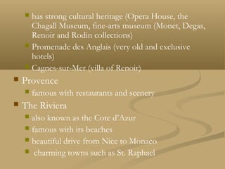  has strong cultural heritage (Opera House, the
Chagall Museum, fine-arts museum (Monet, Degas,
Renoir and Rodin collections)
 Promenade des Anglais (very old and exclusive
hotels)
 Cagnes-sur-Mer (villa of Renoir)
 Provence
 famous with restaurants and scenery
 The Riviera
 also known as the Cote d’Azur
 famous with its beaches
 beautiful drive from Nice to Monaco
 charming towns such as St. Raphael
 