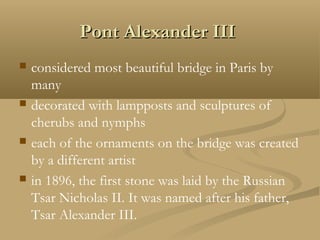Pont Alexander IIIPont Alexander III
 considered most beautiful bridge in Paris by
many
 decorated with lampposts and sculptures of
cherubs and nymphs
 each of the ornaments on the bridge was created
by a different artist
 in 1896, the first stone was laid by the Russian
Tsar Nicholas II. It was named after his father,
Tsar Alexander III.
 