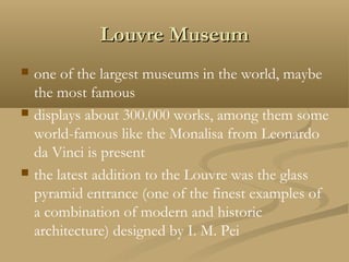 Louvre MuseumLouvre Museum
 one of the largest museums in the world, maybe
the most famous
 displays about 300.000 works, among them some
world-famous like the Monalisa from Leonardo
da Vinci is present
 the latest addition to the Louvre was the glass
pyramid entrance (one of the finest examples of
a combination of modern and historic
architecture) designed by I. M. Pei
 
