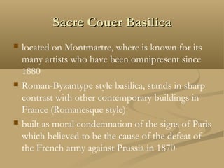 Sacre Couer BasilicaSacre Couer Basilica
 located on Montmartre, where is known for its
many artists who have been omnipresent since
1880
 Roman-Byzantype style basilica, stands in sharp
contrast with other contemporary buildings in
France (Romanesque style)
 built as moral condemnation of the signs of Paris
which believed to be the cause of the defeat of
the French army against Prussia in 1870
 
