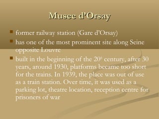 Musee d’OrsayMusee d’Orsay
 former railway station (Gare d’Orsay)
 has one of the most prominent site along Seine
opposite Louvre
 built in the beginning of the 20th
century, after 30
years, around 1930, platforms became too short
for the trains. In 1939, the place was out of use
as a train station. Over time, it was used as a
parking lot, theatre location, reception centre for
prisoners of war
 