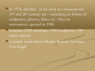  in 1978, decided to be used as a museum for
19th
and 20th
century art – including art forms of
sculptures, photos, films etc. After its
restoration, opened in 1986
 contains 2300 paintings, 1500 sculptures, 100
other objects
 contains works from Monet, Renoir, Cezanne,
Van Gogh
 