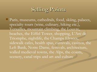 Selling PointsSelling Points
 Paris, museums, cathedrals, food, skiing, palaces,
specialty tours (wine, culinary, hiking etc.),
Versailles, mountain climbing, the Louvre,
beaches, the Eiffel Tower, shopping, L’Arc de
Triomphe, nightlife, the Champs Elysees,
sidewalk cafes, health spas, carnivals, casinos, the
Left Bank, Notre Dame, festivals, architecture,
walled medieval towns, the Alps, the coasts,
scenery, canal trips and art and culture
 
