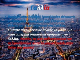 Γαλλία
• Bonjour, mes enfants! Vous Voulez découvrir
la France? Ή όπως λέμε στα ελληνικά,
θέλετε να εξερευνήσουμε την Γαλλία;
Είμαστε σίγουρες πως θέλετε να μάθουμε
παρέα μερικά σημαντικά πράγματα για την
Γαλλία. Λοιπόν, ας μην καθυστερούμε και
ας ξεκινήσουμε αυτό το μαγικό ταξίδι στην
Πόλη του φωτός!
 