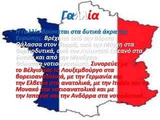 Γαλλία
• Η Γαλλία βρίσκεται στα δυτικά άκρα της
Ευρώπης. Βρέχεται από την Βόρεια
Θάλασσα στον βορρά, από την Μάγχη στα
βορειοδυτικά, από τον Ατλαντικό Ωκεανό στα
δυτικά και από την Μεσόγειο
Θάλασσα νοτιοανατολικά. Συνορεύει με
το Βέλγιο και το Λουξεμβούργο στα
βορειοανατολικά, με την Γερμανία και
την Ελβετία στα ανατολικά, με την Ιταλία και το
Μονακό στα νοτιοανατολικά και με
την Ισπανία και την Ανδόρρα στα νοτιοδυτικά.
 