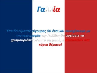 Γαλλία
Επειδή είμαστε σίγουρες ότι έτσι και συνεχίσουμε με
την γεωγραφία της Γαλλίας θα αρχίσετε να
χασμουριέστε γι’αυτό θα μπούμε κατευθείαν στα
κύρια θέματα!
 