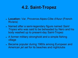 4.2. Saint-Tropez
 Location: Var, Provence-Alpes-Côte d'Azur (French
Riviera)
 Named after a semi-legendary figure named Saint
Tropes who was said to be beheaded by Nero and his
body washed up to present-day Saint-Tropez
 A former military stronghold and a simple fishing
village
 Became popular during 1960s among European and
American jet set for its beaches and nightclubs
 