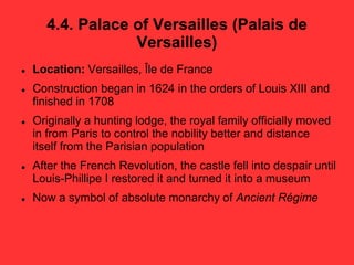 4.4. Palace of Versailles (Palais de
Versailles)
 Location: Versailles, Île de France
 Construction began in 1624 in the orders of Louis XIII and
finished in 1708
 Originally a hunting lodge, the royal family officially moved
in from Paris to control the nobility better and distance
itself from the Parisian population
 After the French Revolution, the castle fell into despair until
Louis-Phillipe I restored it and turned it into a museum
 Now a symbol of absolute monarchy of Ancient Régime
 