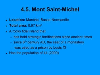 4.5. Mont Saint-Michel
 Location: Manche, Basse-Normandie
 Total area: 0.97 km²
 A rocky tidal island that
 has held strategic fortifications since ancient times
 since 8th century AD, the seat of a monastery
 was used as a prison by Louis XI
 Has the population of 44 (2009)
 