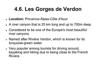 4.6. Les Gorges de Verdon
 Location: Provence-Alpes-Côte d'Azur
 A river canyon that is 25 km long and up to 700m deep
 Considered to be one of the Europe's most beautiful
river canyons
 Named after Rivière Verdon, which is known for its
turquoise-green water
 Very popular among tourists for driving around,
kayaking and hiking due to being close to the French
Riviera
 