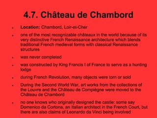4.7. Château de Chambord
 Location: Chambord, Loir-et-Cher
 one of the most recognizable châteaux in the world because of its
very distinctive French Renaissance architecture which blends
traditional French medieval forms with classical Renaissance
structures
 was never completed
 was constructed by King Francis I of France to serve as a hunting
lodge
 during French Revolution, many objects were torn or sold
 During the Second World War, art works from the collections of
the Louvre and the Château de Compiègne were moved to the
Château de Chambord
 no one knows who originally designed the castle: some say
Domenico da Cortona, an Italian architect in the French Court, but
there are also claims of Leonardo da Vinci being involved
 