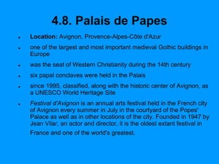 4.8. Palais de Papes
 Location: Avignon, Provence-Alpes-Côte d'Azur
 one of the largest and most important medieval Gothic buildings in
Europe
 was the seat of Western Christianity during the 14th century
 six papal conclaves were held in the Palais
 since 1995, classified, along with the historic center of Avignon, as
a UNESCO World Heritage Site
 Festival d'Avignon is an annual arts festival held in the French city
of Avignon every summer in July in the courtyard of the Popes'
Palace as well as in other locations of the city. Founded in 1947 by
Jean Vilar, an actor and director, it is the oldest extant festival in
France and one of the world's greatest.
 