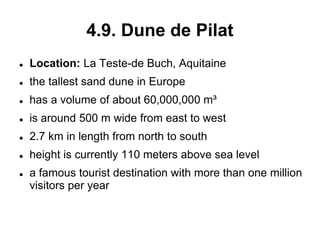 4.9. Dune de Pilat
 Location: La Teste-de Buch, Aquitaine
 the tallest sand dune in Europe
 has a volume of about 60,000,000 m³
 is around 500 m wide from east to west
 2.7 km in length from north to south
 height is currently 110 meters above sea level
 a famous tourist destination with more than one million
visitors per year
 