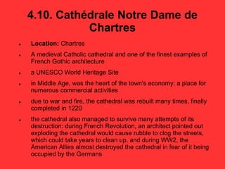 4.10. Cathédrale Notre Dame de
Chartres
 Location: Chartres
 A medieval Catholic cathedral and one of the finest examples of
French Gothic architecture
 a UNESCO World Heritage Site
 in Middle Age, was the heart of the town's economy: a place for
numerous commercial activities
 due to war and fire, the cathedral was rebuilt many times, finally
completed in 1220
 the cathedral also managed to survive many attempts of its
destruction: during French Revolution, an architect pointed out
exploding the cathedral would cause rubble to clog the streets,
which could take years to clean up, and during WW2, the
American Allies almost destroyed the cathedral in fear of it being
occupied by the Germans
 