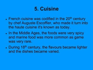 5. Cuisine
 French cuisine was codified in the 20th century
by chef Auguste Escoffier, who made it turn into
the haute cuisine it's known as today.
 In the Middle Ages, the foods were very spicy
and marine food was more common as game
was very rare.
 During 18th century, the flavours became lighter
and the dishes became varied.
 