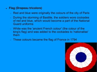  Flag (Drapeau tricolore)
 Red and blue were originally the colours of the city of Paris
 During the storming of Bastille, the soldiers wore cockades
of red and blue, which would become a part of the National
Guard uniforms
 White was the 'ancient French colour' (the colour of the
king's flag) and was added to the cockades to 'nationalise'
them
 These colours became the flag of France in 1794
 