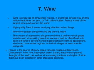 7. Wine
 Wine is produced all throughout France, in quantities between 50 and 60
million hectolitres per year, or 7–8 billion bottles. France is one of the
largest wine producers in the world.
 High quality French wines must pay attention to two things:
 Where the grapes are grown and the wine is made
 The system of Appellation d'origine contrôlée: it defines which grape
varieties and winemaking practices are approved for classification in
each of France's several hundred geographically defined appellations,
which can cover entire regions, individual villages or even specific
vineyards.
 France is the source of many grape varieties (Cabernet Sauvignon,
Chardonnay, Pinot noir, Sauvignon blanc, Syrah) that are now planted
throughout the world, as well as wine-making practices and styles of wine
that have been adopted in other producing countries.
 