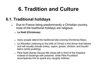 6. Tradition and Culture
6.1. Traditional holidays
 Due to France being predominantly a Christian country,
most of the traditional holidays are religious.
 Le Noël (Christmas)
 many people attend the traditional late evening Christmas Mass.
 Le Réveillon (referring to the birth of Christ) is the dinner that follows
and will usually include turkey, capon, goose, chicken, and boudin
blanc (white pudding).
 Père Noël (Santa Clause) fills shoes left in front of the fireplace
instead of stockings with presents, while Père Fouettard
accompanies him to spank any naughty children.
 