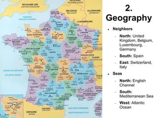 2.
Geography
 Neighbors
 North: United
Kingdom, Belgium,
Luxembourg,
Germany
 South: Spain
 East: Switzerland,
Italy
 Seas
 North: English
Channel
 South:
Mediterranean Sea
 West: Atlantic
Ocean
 