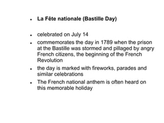  La Fête nationale (Bastille Day)
 celebrated on July 14
 commemorates the day in 1789 when the prison
at the Bastille was stormed and pillaged by angry
French citizens, the beginning of the French
Revolution
 the day is marked with fireworks, parades and
similar celebrations
 The French national anthem is often heard on
this memorable holiday
 