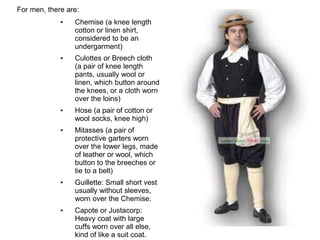 For men, there are:
• Chemise (a knee length
cotton or linen shirt,
considered to be an
undergarment)
• Culottes or Breech cloth
(a pair of knee length
pants, usually wool or
linen, which button around
the knees, or a cloth worn
over the loins)
• Hose (a pair of cotton or
wool socks, knee high)
• Mitasses (a pair of
protective garters worn
over the lower legs, made
of leather or wool, which
button to the breeches or
tie to a belt)
• Guillette: Small short vest
usually without sleeves,
worn over the Chemise.
• Capote or Justacorp:
Heavy coat with large
cuffs worn over all else,
kind of like a suit coat.
 