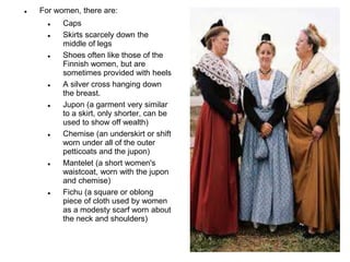  For women, there are:
 Caps
 Skirts scarcely down the
middle of legs
 Shoes often like those of the
Finnish women, but are
sometimes provided with heels
 A silver cross hanging down
the breast.
 Jupon (a garment very similar
to a skirt, only shorter, can be
used to show off wealth)
 Chemise (an underskirt or shift
worn under all of the outer
petticoats and the jupon)
 Mantelet (a short women's
waistcoat, worn with the jupon
and chemise)
 Fichu (a square or oblong
piece of cloth used by women
as a modesty scarf worn about
the neck and shoulders)
 