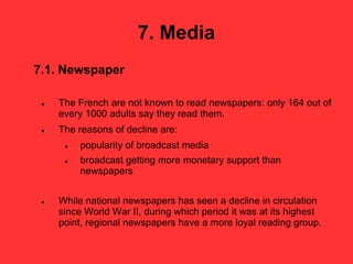 7. Media
7.1. Newspaper
 The French are not known to read newspapers: only 164 out of
every 1000 adults say they read them.
 The reasons of decline are:
 popularity of broadcast media
 broadcast getting more monetary support than
newspapers
 While national newspapers has seen a decline in circulation
since World War II, during which period it was at its highest
point, regional newspapers have a more loyal reading group.
 