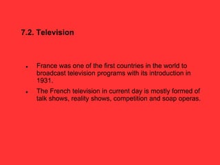 7.2. Television
 France was one of the first countries in the world to
broadcast television programs with its introduction in
1931.
 The French television in current day is mostly formed of
talk shows, reality shows, competition and soap operas.
 