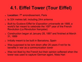 4.1. Eiffel Tower (Tour Eiffel)
 Location: 7th arrondissement, Paris
 Is 324 metres tall, including 24m antenna
 Built by Gustave Eiffel for Exposition universelle de 1889, a
world's fair meant to celebrate the 100th year of the French
Revolution (La Révolution française)
 Construction began at January 28, 1887 and finished at March
31, 1889
 Initially meant to be built in Barcelona, Spain
 Was supposed to be torn down after 20 years if not for its
benefits in war as a communication tower
 Was not liked by the French but their opinion softened when the
tower was used to capture German agent, Mata Hari
 