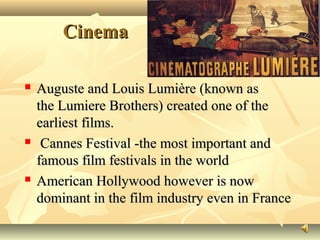 CinemaCinema
 Auguste and Louis Lumière (known asAuguste and Louis Lumière (known as
the Lumiere Brothers) created one of thethe Lumiere Brothers) created one of the
earliest films.earliest films.
 Cannes Festival -the most important andCannes Festival -the most important and
famous film festivals in the worldfamous film festivals in the world
 American Hollywood however is nowAmerican Hollywood however is now
dominant in the film industry even in Francedominant in the film industry even in France
 