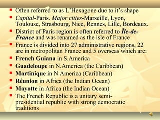  Often referred to as L’Hexagone due to it’s shape
 CapitalCapital-Paris.-Paris. Major citiesMajor cities-Marseille, Lyon,-Marseille, Lyon,
Toulouse, Strasbourg, Nice, Rennes, Lille, Bordeaux.Toulouse, Strasbourg, Nice, Rennes, Lille, Bordeaux.
 District of Paris region is often referred toDistrict of Paris region is often referred to Île-de-Île-de-
FranceFrance and was renamed as the isle of France
 France is divided into 27 administrative regions, 22France is divided into 27 administrative regions, 22
are inare in metropolitan France and 5 overseas which are:
 French Guiana in S.America
 Guadeloupe in N.America (the Caribbean)
 Martinique in N.America (Caribbean)
 Réunion in Africa (the Indian Ocean)
 Mayotte in Africa (the Indian Ocean)
 The French Republic is a unitary semi-
presidential republic with strong democratic
traditions
 