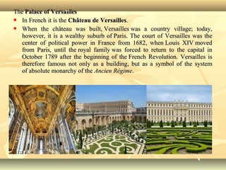 TheThe Palace of VersaillesPalace of Versailles
 In French it is theIn French it is the Château de VersaillesChâteau de Versailles..
 When the château was built, Versailles was a country village; today,When the château was built, Versailles was a country village; today,
however, it is a wealthy suburb of Paris. The court of Versailles was thehowever, it is a wealthy suburb of Paris. The court of Versailles was the
center of political power in France from 1682, when Louis XIV movedcenter of political power in France from 1682, when Louis XIV moved
from Paris, until the royal family was forced to return to the capital infrom Paris, until the royal family was forced to return to the capital in
October 1789 after the beginning of the French Revolution. Versailles isOctober 1789 after the beginning of the French Revolution. Versailles is
therefore famous not only as a building, but as a symbol of the systemtherefore famous not only as a building, but as a symbol of the system
of absolute monarchy of theof absolute monarchy of the Ancien RégimeAncien Régime..
 