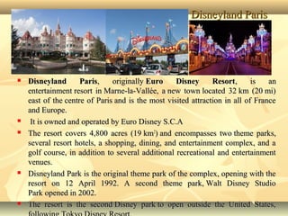 Disneyland ParisDisneyland Paris
 Disneyland ParisDisneyland Paris, originally, originally Euro Disney ResortEuro Disney Resort, is an, is an
entertainment resort in Marne-la-Vallée, a new town located 32 km (20 mi)entertainment resort in Marne-la-Vallée, a new town located 32 km (20 mi)
east of the centre of Paris and is the most visited attraction in all of Franceeast of the centre of Paris and is the most visited attraction in all of France
and Europe.and Europe.
 It is owned and operated by Euro Disney S.C.AIt is owned and operated by Euro Disney S.C.A
 The resort covers 4,800 acres (19 kmThe resort covers 4,800 acres (19 km22
) and encompasses two theme parks,) and encompasses two theme parks,
several resort hotels, a shopping, dining, and entertainment complex, and aseveral resort hotels, a shopping, dining, and entertainment complex, and a
golf course, in addition to several additional recreational and entertainmentgolf course, in addition to several additional recreational and entertainment
venues.venues.
 Disneyland Park is the original theme park of the complex, opening with theDisneyland Park is the original theme park of the complex, opening with the
resort on 12 April 1992. A second theme park, Walt Disney Studioresort on 12 April 1992. A second theme park, Walt Disney Studio
Park opened in 2002.Park opened in 2002.
 The resort is the second Disney park to open outside the United States,The resort is the second Disney park to open outside the United States,
 