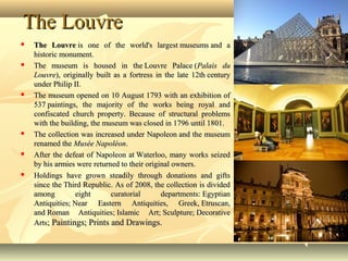 The LouvreThe Louvre
 The LouvreThe Louvre is one of the world's largest museums and ais one of the world's largest museums and a
historic monument.historic monument.
 The museum is housed in the Louvre Palace (The museum is housed in the Louvre Palace (Palais duPalais du
LouvreLouvre), originally built as a fortress in the late 12th century), originally built as a fortress in the late 12th century
under Philip II.under Philip II.
 The museum opened on 10 August 1793 with an exhibition ofThe museum opened on 10 August 1793 with an exhibition of
537 paintings, the majority of the works being royal and537 paintings, the majority of the works being royal and
confiscated church property. Because of structural problemsconfiscated church property. Because of structural problems
with the building, the museum was closed in 1796 until 1801.with the building, the museum was closed in 1796 until 1801.
 The collection was increased under Napoleon and the museumThe collection was increased under Napoleon and the museum
renamed therenamed the Musée NapoléonMusée Napoléon..
 After the defeat of Napoleon at Waterloo, many works seizedAfter the defeat of Napoleon at Waterloo, many works seized
by his armies were returned to their original owners.by his armies were returned to their original owners.
 Holdings have grown steadily through donations and giftsHoldings have grown steadily through donations and gifts
since the Third Republic. As of 2008, the collection is dividedsince the Third Republic. As of 2008, the collection is divided
among eight curatorial departments: Egyptianamong eight curatorial departments: Egyptian
Antiquities; Near Eastern Antiquities, Greek, Etruscan,Antiquities; Near Eastern Antiquities, Greek, Etruscan,
and Roman Antiquities; Islamic Art; Sculpture; Decorativeand Roman Antiquities; Islamic Art; Sculpture; Decorative
ArtsArts; Paintings; Prints and Drawings.; Paintings; Prints and Drawings.
 